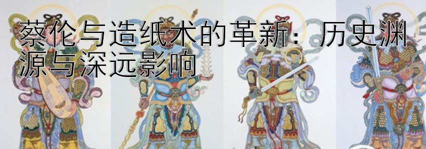 蔡伦与造纸术的革新：历史渊源与深远影响