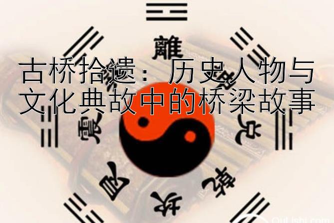 古桥拾遗：历史人物与文化典故中的桥梁故事