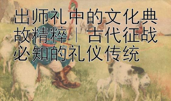 出师礼中的文化典故精粹｜古代征战必知的礼仪传统