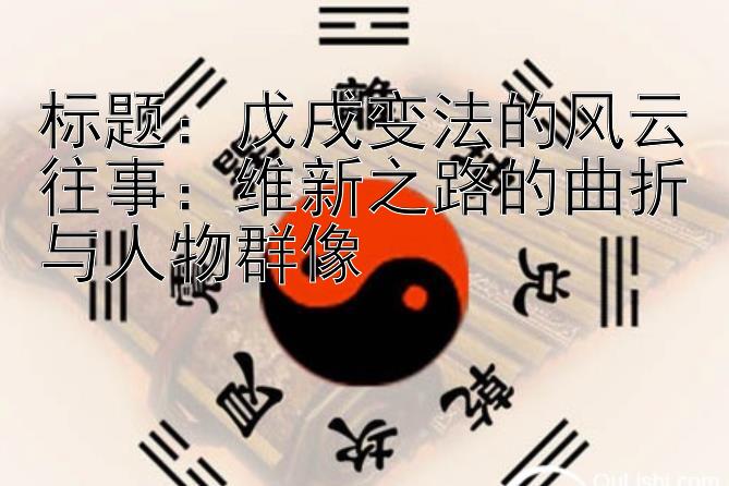 戊戌变法的风云往事：维新之路的曲折与人物群像