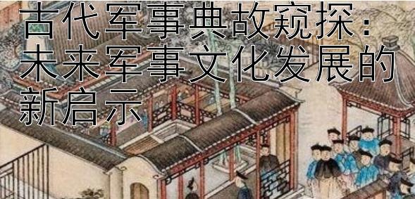 古代军事典故窥探：未来军事文化发展的新启示