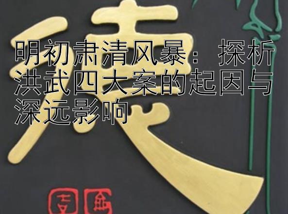 明初肃清风暴：探析洪武四大案的起因与深远影响