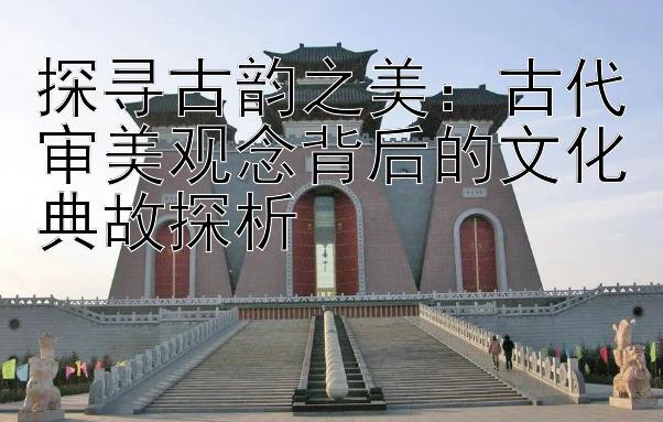 探寻古韵之美：古代审美观念背后的文化典故探析