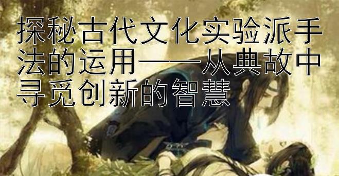 探秘古代文化实验派手法的运用从典故中寻觅创新的智慧