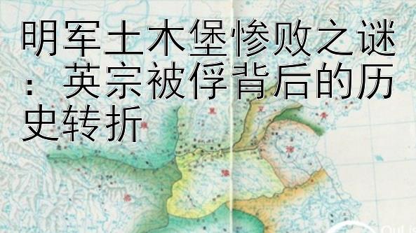 明军土木堡惨败之谜：英宗被俘背后的历史转折