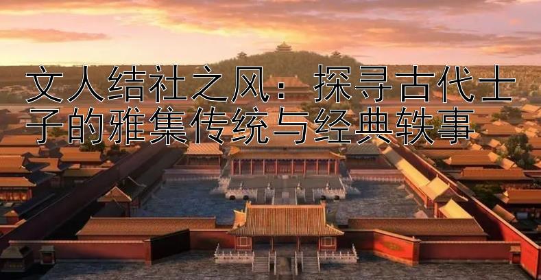 文人结社之风：探寻古代士子的雅集传统与经典轶事