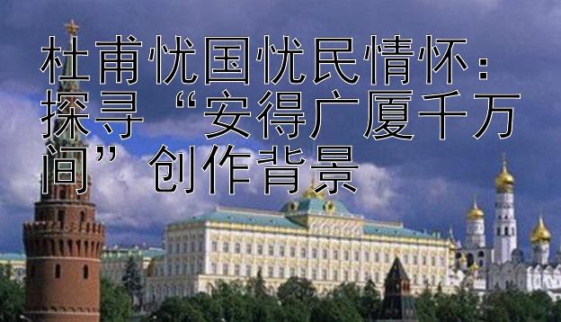 杜甫忧国忧民情怀：探寻安得广厦千万间创作背景