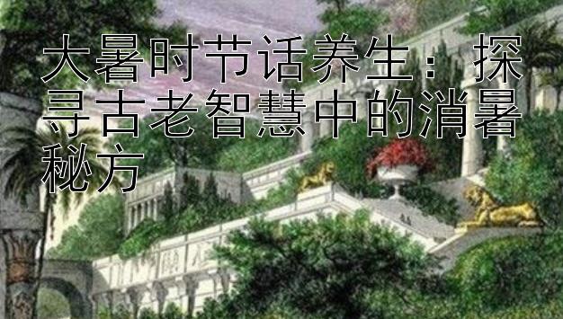 大暑时节话养生：探寻古老智慧中的消暑秘方