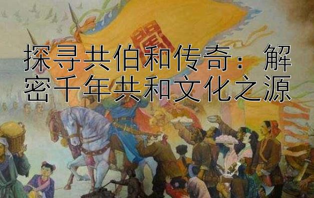 探寻共伯和传奇：解密千年共和文化之源