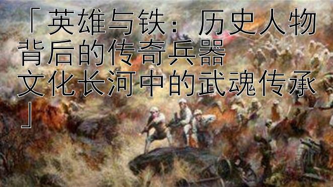 英雄与铁：历史人物背后的传奇兵器  文化长河中的武魂传承