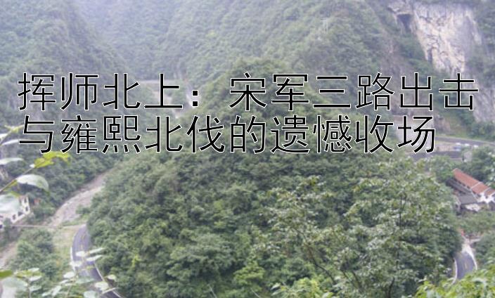 挥师北上：宋军三路出击与雍熙北伐的遗憾收场